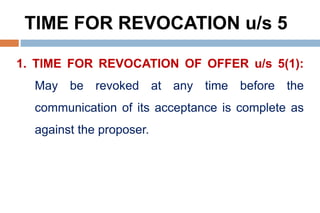 TIME FOR REVOCATION u/s 5
1. TIME FOR REVOCATION OF OFFER u/s 5(1):
May be revoked at any time before the
communication of its acceptance is complete as
against the proposer.
 