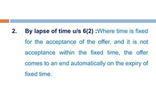 2. By lapse of time u/s 6(2) :Where time is fixed
for the acceptance of the offer, and it is not
acceptance within the fixed time, the offer
comes to an end automatically on the expiry of
fixed time.
 
