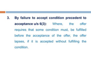 3. By failure to accept condition precedent to
acceptance u/s 6(3): Where, the offer
requires that some condition must, be fulfilled
before the acceptance of the offer, the offer
lapses, if it is accepted without fulfilling the
condition.
 