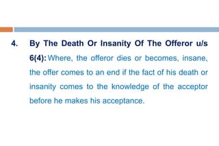 4. By The Death Or Insanity Of The Offeror u/s
6(4):Where, the offeror dies or becomes, insane,
the offer comes to an end if the fact of his death or
insanity comes to the knowledge of the acceptor
before he makes his acceptance.
 