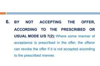 6. BY NOT ACCEPTING THE OFFER,
ACCORDING TO THE PRESCRIBED OR
USUAL MODE U/S 7(2): Where some manner of
acceptance is prescribed in the offer, the offeror
can revoke the offer if it is not accepted according
to the prescribed manner.
 