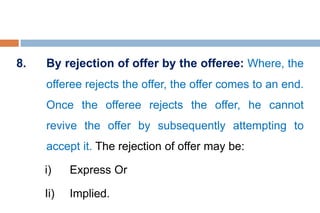 8. By rejection of offer by the offeree: Where, the
offeree rejects the offer, the offer comes to an end.
Once the offeree rejects the offer, he cannot
revive the offer by subsequently attempting to
accept it. The rejection of offer may be:
i) Express Or
Ii) Implied.
 
