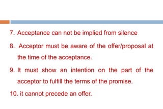 7. Acceptance can not be implied from silence
8. Acceptor must be aware of the offer/proposal at
the time of the acceptance.
9. It must show an intention on the part of the
acceptor to fulfill the terms of the promise.
10. it cannot precede an offer.
 