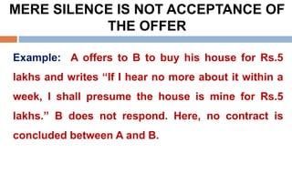 MERE SILENCE IS NOT ACCEPTANCE OF
THE OFFER
Example: A offers to B to buy his house for Rs.5
lakhs and writes “If I hear no more about it within a
week, I shall presume the house is mine for Rs.5
lakhs.” B does not respond. Here, no contract is
concluded between A and B.
 
