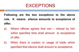 EXCEPTIONS
Following are the two exceptions to the above
rule. It means silence amounts to acceptance of
offer.
a) Where offeree agrees that non – refusal by him
within specified time shall amount to acceptance
of offer.
b) When there is custom or usage of trade which
specified that silence shall amount to acceptance.
 