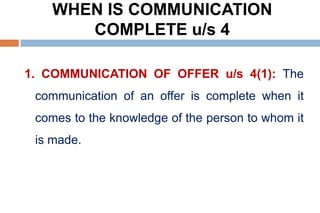 WHEN IS COMMUNICATION
COMPLETE u/s 4
1. COMMUNICATION OF OFFER u/s 4(1): The
communication of an offer is complete when it
comes to the knowledge of the person to whom it
is made.
 