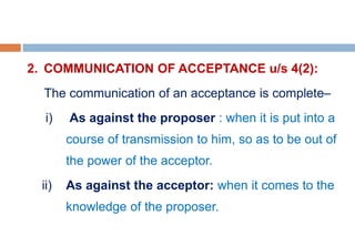 2. COMMUNICATION OF ACCEPTANCE u/s 4(2):
The communication of an acceptance is complete–
i) As against the proposer : when it is put into a
course of transmission to him, so as to be out of
the power of the acceptor.
ii) As against the acceptor: when it comes to the
knowledge of the proposer.
 