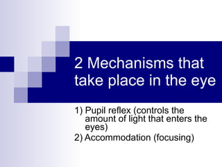 2 Mechanisms that take place in the eye 1) Pupil reflex (controls the amount of light that enters the eyes) 2) Accommodation (focusing) 