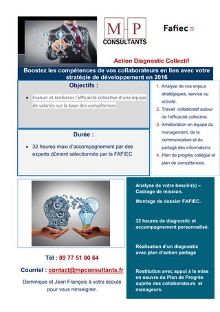 vérifier leurs intérêts pour votre
Action Diagnostic Collectif
Boostez les compétences de vos collaborateurs en lien avec votre
stratégie de développement en 2016
Objectifs :
• Evaluer et renforcer l’eﬃcacité collec�ve d’une équipe
de salariés sur la base des compétences
Durée :
• 32 heures maxi d’accompagnement par des
experts dûment sélectionnés par le FAFIEC
1. Analyse de vos enjeux
stratégiques, service ou
activité.
2. Travail collaboratif autour
de l’efficacité collective.
3. Amélioration en équipe du
management, de la
communication et du
partagé des informations
4. Plan de progrès collégial et
plan de compétences.
Analyse de votre besoin(s) –
Cadrage de mission.
Montage de dossier FAFIEC.
32 heures de diagnostic et
accompagnement personnalisé.
Réalisation d’un diagnostic
avec plan d’action partagé
Restitution avec appui à la mise
en oeuvre du Plan de Progrès
auprès des collaborateurs et
manageurs.
Tél : 09 77 51 00 64
Courriel : contact@mpconsultants.fr
Dominique et Jean François à votre écoute
pour vous renseigner.
 