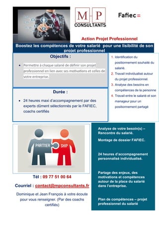 Action Projet Professionnel
Boostez les compétences de votre salarié pour une lisibilité de son
projet professionnel
Objectifs :
• Permetre à chaque salarié de déﬁnir son projet
professionnel en lien avec ses mo�va�ons et celles de
votre entreprise.
Durée :
• 24 heures maxi d’accompagnement par des
experts dûment sélectionnés par le FAFIEC,
coachs certifiés
1. Identification du
positionnement souhaité du
salarié.
2. Travail individualisé autour
du projet professionnel.
3. Analyse des besoins en
compétences de la personne
4. Travail entre le salarié et son
manageur pour un
positionnement partagé
Analyse de votre besoin(s) –
Rencontre du salarié.
Montage de dossier FAFIEC.
24 heures d’accompagnement
personnalisé individualisé.
Partage des enjeux, des
motivations et compétences
autour de la place du salarié
dans l’entreprise.
Plan de compétences – projet
professionnel du salarié
Tél : 09 77 51 00 64
Courriel : contact@mpconsultants.fr
Dominique et Jean François à votre écoute
pour vous renseigner. (Par des coachs
certifiés)
 