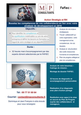 Action Stratégie et RH
Boostez les compétences de vos collaborateurs en lien avec votre
stratégie de développement en 2016
Objectifs :
• Pour iden�ﬁer les compétences et
les qualiﬁca�ons mobilisables au sein de votre
entreprise et déﬁnir les besoins en forma�on au
regard de votre stratégie et vos objec�fs
Durée :
• 32 heures maxi d’accompagnement par des
experts dûment sélectionnés par le FAFIEC
1. Analyse de vos enjeux
stratégiques.
2. Travail collaboratif sur
votre organisation, votre
management et les
compétences de vos
équipes.
3. Analyse et structuration
des outils ressources
humaines et compétences.
4. Plan de progrès collégial et
plan de compétences.
Analyse de votre besoin(s) –
Cadrage de mission.
Montage de dossier FAFIEC.
32 heures de diagnostic et
accompagnement personnalisé.
Réalisation d’un diagnostic
avec plan d’action partagé
Restitution avec appui à la mise
en oeuvre du Plan de Progrès
auprès des collaborateurs et
manageurs.
Tél : 09 77 51 00 64
Courriel : contact@mpconsultants.fr
Dominique et Jean François à votre écoute
pour vous renseigner.
 