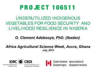 PR O JE C T 106511
UNDERUTILIZED INDIGENOUS
VEGETABLES FOR FOOD SECURITY AND 
LIVELIHOOD RESILIENCE IN NIGERIA
O. Clement Adebooye, PhD. (Ibadan)
Africa Agricultural Science Week, Accra, Ghana
July, 2013
 