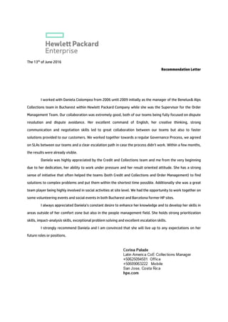 The 13th
of June 2016
Recommendation Letter
I worked with Daniela Ciolompea from 2006 until 2009 initially as the manager of the Benelux& Alps
Collections team in Bucharest within Hewlett Packard Company while she was the Supervisor for the Order
Management Team. Our collaboration was extremely good, both of our teams being fully focused on dispute
resolution and dispute avoidance. Her excellent command of English, her creative thinking, strong
communication and negotiation skills led to great collaboration between our teams but also to faster
solutions provided to our customers. We worked together towards a regular Governance Process, we agreed
on SLAs between our teams and a clear escalation path in case the process didn’t work. Within a few months,
the results were already visible.
Daniela was highly appreciated by the Credit and Collections team and me from the very beginning
due to her dedication, her ability to work under pressure and her result oriented attitude. She has a strong
sense of initiative that often helped the teams (both Credit and Collections and Order Management) to find
solutions to complex problems and put them within the shortest time possible. Additionally she was a great
team player being highly involved in social activities at site level. We had the opportunity to work together on
some volunteering events and social events in both Bucharest and Barcelona former HP sites.
I always appreciated Daniela’s constant desire to enhance her knowledge and to develop her skills in
areas outside of her comfort zone but also in the people management field. She holds strong prioritization
skills, impact-analysis skills, exceptional problem solving and excellent escalation skills.
I strongly recommend Daniela and I am convinced that she will live up to any expectations on her
future roles or positions.
 