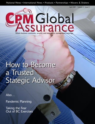April 2007 • Volume 4 • Issue 4
How to Become
a Trusted
Stategic Advisor
National News • International News • Products • Partnerships • Movers & Shakers
Where business continuity, security and emergency management converge.
Also…
Pandemic Planning
Taking the Fear
Out of BC Exercises
How to Become
a Trusted
Stategic Advisor
 