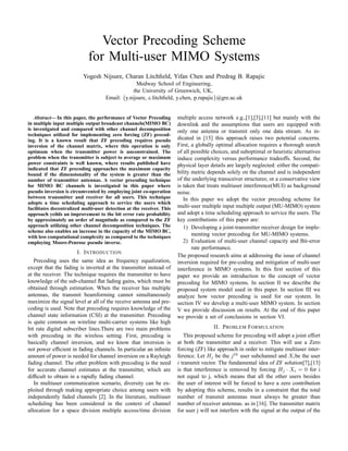 Vector Precoding Scheme
for Multi-user MIMO Systems
Yogesh Nijsure, Charan Litchﬁeld, Yifan Chen and Predrag B. Rapajic
Medway School of Engineering,
the University of Greenwich, UK,
Email: {y.nijsure, c.litchﬁeld, y.chen, p.rapajic}@gre.ac.uk
Abstract— In this paper, the performance of Vector Precoding
in multiple input multiple output broadcast channels(MIMO BC)
is investigated and compared with other channel decomposition
techniques utilized for implementing zero forcing (ZF) precod-
ing. It is a known result that ZF precoding requires pseudo
inversion of the channel matrix, where this operation is only
optimum when the transmitter power is unconstrained. The
problem when the transmitter is subject to average or maximum
power constraints is well known, where results published have
indicated that ZF precoding approaches the maximum capacity
bound if the dimensionality of the system is greater than the
number of transmitter antennas. A vector precoding technique
for MIMO BC channels is investigated in this paper where
pseudo inversion is circumvented by employing joint co-operation
between transmitter and receiver for all users. This technique
adopts a time scheduling approach to service the users which
facilitates decentralized multi-user detection at the receiver. This
approach yeilds an improvement to the bit error rate probability
by approximately an order of magnitude as compared to the ZF
approach utilizing other channel decomposition techniques. The
scheme also enables an increase in the capacity of the MIMO BC,
with less computational complexity as compared to the techniques
employing Moore-Penrose pseudo inverse.
I. INTRODUCTION
Precoding uses the same idea as frequency equalization,
except that the fading is inverted at the transmitter instead of
at the receiver. The technique requires the transmitter to have
knowledge of the sub-channel ﬂat fading gains, which must be
obtained through estimation. When the receiver has multiple
antennas, the transmit beamforming cannot simultaneously
maximize the signal level at all of the receive antenna and pre-
coding is used. Note that precoding requires knowledge of the
channel state information (CSI) at the transmitter. Precoding
is quite common on wireline multi-carrier systems like high
bit rate digital subscriber lines.There are two main problems
with precoding in the wireless setting. First, precoding is
basically channel inversion, and we know that inversion is
not power efﬁcient in fading channels. In particular an inﬁnite
amount of power is needed for channel inversion on a Rayleigh
fading channel. The other problem with precoding is the need
for accurate channel estimates at the transmitter, which are
difﬁcult to obtain in a rapidly fading channel.
In multiuser communication scenario, diversity can be ex-
ploited through making appropriate choice among users with
independently faded channels [2]. In the literature, multiuser
scheduling has been considered in the context of channel
allocation for a space division multiple access/time division
multiple access network e.g.,[1],[3],[11] but mainly with the
downlink and the assumptions that users are equipped with
only one antenna or transmit only one data stream. As in-
dicated in [15] this approach raises two potential concerns.
First, a globally optimal allocation requires a thorough search
of all possible choices, and suboptimal or heuristic alternatives
induce complexity versus performance tradeoffs. Second, the
physical layer details are largely neglected: either the compati-
bility metric depends solely on the channel and is independent
of the underlying transceiver structures; or a conservative view
is taken that treats multiuser interference(MUI) as background
noise.
In this paper we adopt the vector precoding scheme for
multi-user multiple input multiple output (MU-MIMO) system
and adopt a time scheduling approach to service the users. The
key contributions of this paper are:
1) Developing a joint-transmitter receiver design for imple-
menting vector precoding for MU-MIMO systems.
2) Evaluation of multi-user channel capacity and Bit-error
rate performance.
The proposed research aims at addressing the issue of channel
inversion required for pre-coding and mitigation of multi-user
interference in MIMO systems. In this ﬁrst section of this
paper we provide an introduction to the concept of vector
precoding for MIMO systems. In section II we describe the
proposed system model used in this paper. In section III we
analyze how vector precoding is used for our system. In
section IV we develop a multi-user MIMO system. In section
V we provide discussion on results. At the end of this paper
we provide a set of conclusions in section VI.
II. PROBLEM FORMULATION
This proposed scheme for precoding will adopt a joint effort
at both the transmitter and a receiver. This will use a Zero
forcing (ZF) like approach in order to mitigate multiuser inter-
ference. Let Hj be the jth
user subchannel and Xibe the user
i transmit vector. The fundamental idea of ZF solution[7],[13]
is that interference is removed by forcing Hj · Xi = 0 for i
not equal to j, which means that all the other users besides
the user of interest will be forced to have a zero contribution
by adopting this scheme, results in a constraint that the total
number of transmit antennas must always be greater than
number of receiver antennas. as in [16]. The transmitter matrix
for user j will not interfere with the signal at the output of the
 