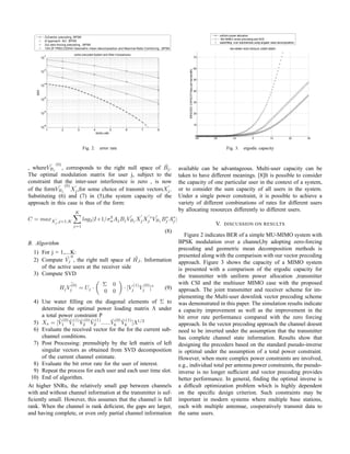 Fig. 2. error rate
, where ˜VBj
(0)
, corresponds to the right null space of ˜Bj.
The optimal modulation matrix for user j, subject to the
constraint that the inter-user interference is zero , is now
of the form ˜VBj
(0)
Xj,for some choice of transmit vectorsXj.
Substituting (6) and (7) in (5),the system capacity of the
approach in this case is thus of the form:
C = maxXj
,j=1,K
K
j=1
log2|I+1/σ2
nAjBj
˜VBj
XjX ∗
j
˜VBj
B∗
j A∗
j |
(8)
B. Algorithm
1) For j = 1,....K:
2) Compute ˜Vj
0
, the right null space of ˜HJ . Information
of the active users at the receiver side
3) Compute SVD
Hj
˜
V
(0)
j = Uj ·
Σ 0
0 0
· [V
(1)
j V
(0)
j ]∗
(9)
4) Use water ﬁlling on the diagonal elements of Σ to
determine the optimal power loading matrix Λ under
a total power constraint P
5) Xs = [ ˜V
(0)
1
˜V
(1)
1
˜V
(0)
2
˜V
(1)
2 ...... ˜V
(0)
k
˜V
(1)
k ]Λ1/2
6) Evaluate the received vector for the for the current sub-
channel conditions.
7) Post Processing: premultiply by the left matrix of left
singular vectors as obtained from SVD decomposition
of the current channel estimate.
8) Evaluate the bit error rate for the user of interest.
9) Repeat the process for each user and each user time slot.
10) End of algorithm.
At higher SNRs, the relatively small gap between channels
with and without channel information at the transmitter is suf-
ﬁciently small. However, this assumes that the channel is full
rank. When the channel is rank deﬁcient, the gaps are larger,
and having complete, or even only partial channel information
Fig. 3. ergodic capacity
available can be advantageous. Multi-user capacity can be
taken to have different meanings. [8]It is possible to consider
the capacity of one particular user in the context of a system,
or to consider the sum capacity of all users in the system.
Under a single power constraint, it is possible to achieve a
variety of different combinations of rates for different users
by allocating resources differently to different users.
V. DISCUSSION ON RESULTS
Figure 2 indicates BER of a simple MU-MIMO system with
BPSK modulation over a channel,by adopting zero-forcing
precoding and geometric mean decomposition methods is
presented along with the comparison with our vector precoding
approach. Figure 3 shows the capacity of a MIMO system
is presented with a comparison of the ergodic capacity for
the transmitter with uniform power allocation ,transmitter
with CSI and the multiuser MIMO case with the proposed
approach. The joint transmitter and receiver scheme for im-
plementing the Multi-user downlink vector precoding scheme
was demonstrated in this paper. The simulation results indicate
a capacity improvement as well as the improvement in the
bit error rate performance compared with the zero forcing
approach. In the vector precoding approach the channel doesnt
need to be inverted under the assumption that the transmitter
has complete channel state information. Results show that
designing the precoders based on the standard pseudo-inverse
is optimal under the assumption of a total power constraint.
However, when more complex power constraints are involved,
e.g., individual total per antenna power constraints, the pseudo-
inverse is no longer sufﬁcient and vector precoding provides
better performance. In general, ﬁnding the optimal inverse is
a difﬁcult optimization problem which is highly dependent
on the speciﬁc design criterion. Such constraints may be
important in modern systems where multiple base stations,
each with multiple antennae, cooperatively transmit data to
the same users.
 