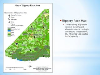 Slippery Rock Map
• The following map shows
some of the different
characteristics occurring in
and around Slippery Rock,
PA. This map was created
in Cartography I.
 