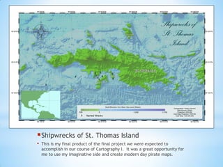 Shipwrecks of St. Thomas Island
• This is my final product of the final project we were expected to
accomplish in our course of Cartography I. It was a great opportunity for
me to use my imaginative side and create modern day pirate maps.
 