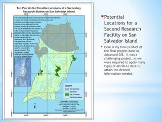 Potential
Locations for a
Second Research
Facility on San
Salvador Island
• Here is my final product of
the final project done in
Advanced GIS. It was a
challenging project, as we
were required to apply many
types of attribute data to
attain the desired
information needed.
 