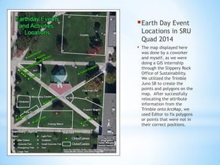 Earth Day Event
Locations in SRU
Quad 2014
• The map displayed here
was done by a coworker
and myself, as we were
doing a GIS internship
through the Slippery Rock
Office of Sustainability.
We utilized the Trimble
Juno SB to create the
points and polygons on the
map. After successfully
relocating the attribute
information from the
Trimble onto ArcMap, we
used Editor to fix polygons
or points that were not in
their correct positions.
 