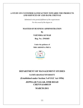 [1]
A STUDY ON CUSTOMER SATISFACTION TOWARDS THE PRODUCTS
AND SERVICES OF AXIS BANK CHENNAI
Submitted in the partial fulfilment of the requirements
For the award of the degree in
MASTER OF BUSINESS ADMINISTRATION
By
VIJENDRA KUMAR
Reg. No.: 2941603
Under the guidance of
MRS. KRISHNA PRIYA
DEPARTMENT OF MANAGEMENT STUDIES
SATHYABAMAUNIVERSITY
(Established under Section 3 of UGC Act 1956)
JEPPIAAR NAGAR, OMR ROAD
CHENNAI-600119
MARCH-2011
 