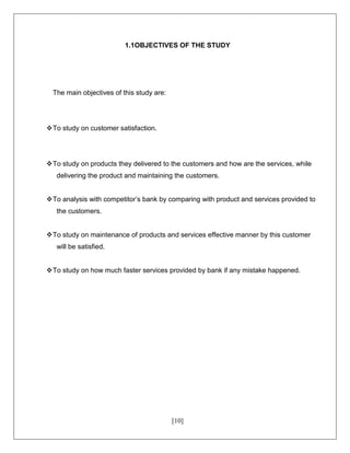 [10]
1.1OBJECTIVES OF THE STUDY
The main objectives of this study are:
To study on customer satisfaction.
To study on products they delivered to the customers and how are the services, while
delivering the product and maintaining the customers.
To analysis with competitor’s bank by comparing with product and services provided to
the customers.
To study on maintenance of products and services effective manner by this customer
will be satisfied.
To study on how much faster services provided by bank if any mistake happened.
 
