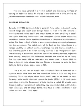 [17]
The new wave ushered in a modern outlook and tech-savvy methods of
working for traditional banks. All this led to the retail boom in India. People not
just demanded more from their banks but also received more.
CURRENT SITUATION
Currently (2007-08), banking in India is generally fairly mature in terms of supply,
product range and reach-even though reach in rural India still remains a
challenge for the private sector and foreign banks. In terms of quality of assets
and capital adequacy, Indian banks are considered to have clean, strong and
transparent balance sheets relative to other banks in comparable economies in its
region. The Reserve Bank of India is an autonomous body, with minimal pressure
from the government. The stated policy of the Bank on the Indian Rupee is to
manage volatility but without any fixed exchange rate-and this has mostly been
true. With the growth in the Indian economy expected to be strong for quite some
time-especially in its services sector-the demand for banking services, especially
retail banking, mortgages and investment services are expected to be strong.
One may also expect M& as, takeovers, and asset sales. In March 2006,the
Reserve Bank of India allowed Warburg Pincus to increase its stake in Kotak
Mahindra Bank (a private sector bank) to 10%.
This is the first time an investor has been allowed to hold more than 5% in
a private sector bank since the RBI announced norms in 2005 that any stake
exceeding 5% in the private sector banks would need to be vetted by them.
Currently, India has88 scheduled commercial banks (SCBs) - 28 public sector
banks (that is with the Government of India holding a stake), 29 private banks
(these do not have government stake; they may be publicly listed and traded on
stock exchanges) and 31 foreign banks. They have a combined network of over
53,000 branches and 17,000 ATMs
 