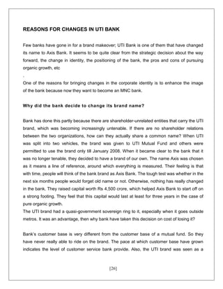 [26]
REASONS FOR CHANGES IN UTI BANK
Few banks have gone in for a brand makeover; UTI Bank is one of them that have changed
its name to Axis Bank. It seems to be quite clear from the strategic decision about the way
forward, the change in identity, the positioning of the bank, the pros and cons of pursuing
organic growth, etc
.
One of the reasons for bringing changes in the corporate identity is to enhance the image
of the bank because now they want to become an MNC bank.
Why did the bank decide to change its brand name?
Bank has done this partly because there are shareholder-unrelated entities that carry the UTI
brand, which was becoming increasingly untenable. If there are no shareholder relations
between the two organizations, how can they actually share a common name? When UTI
was split into two vehicles, the brand was given to UTI Mutual Fund and others were
permitted to use the brand only till January 2008. When it became clear to the bank that it
was no longer tenable, they decided to have a brand of our own. The name Axis was chosen
as it means a line of reference, around which everything is measured. Their feeling is that
with time, people will think of the bank brand as Axis Bank. The tough test was whether in the
next six months people would forget old name or not. Otherwise, nothing has really changed
in the bank. They raised capital worth Rs 4,500 crore, which helped Axis Bank to start off on
a strong footing. They feel that this capital would last at least for three years in the case of
pure organic growth.
The UTI brand had a quasi-government sovereign ring to it, especially when it goes outside
metros. It was an advantage, then why bank have taken this decision on cost of losing it?
Bank’s customer base is very different from the customer base of a mutual fund. So they
have never really able to ride on the brand. The pace at which customer base have grown
indicates the level of customer service bank provide. Also, the UTI brand was seen as a
 