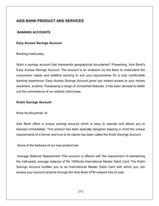 [31]
AXIS BANK PRODUCT AND SERVICES
BANKING ACCOUNTS
Easy Access Savings Account
Banking made easy
Want a savings account that transcends geographical boundaries? Presenting, Axis Bank's
Easy Access Savings Account. The account is an endeavor by the Bank to understand the
consumers' needs and redefine banking to suit your requirements for a truly comfortable
banking experience. Easy Access Savings Account gives you instant access to your money
anywhere, anytime. Possessing a range of unmatched features, it has been devised to better
suit the convenience of our eclectic client base.
Krishi Savings Account
Kheti Ho Khushhali Ki
Axis Bank offers a unique savings account which is easy to operate and allows you to
transact immediately. This product has been specially designed keeping in mind the unique
requirements of a farmer and true to its nature has been called the Krishi Savings Account.
Some of the features of our new product are:
Average Balance Requirement This account is offered with the requirement of maintaining
the half-yearly average balance of Rs 1000only.International Master Debit Card The Krishi
Savings Account entitles you to an International Master Debit Card with which you can
access your account anytime through the Axis Bank ATM network free of cost.
 