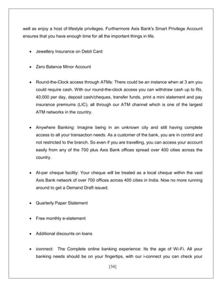 [34]
well as enjoy a host of lifestyle privileges. Furthermore Axis Bank's Smart Privilege Account
ensures that you have enough time for all the important things in life.
 Jewellery Insurance on Debit Card
 Zero Balance Minor Account
 Round-the-Clock access through ATMs: There could be an instance when at 3 am you
could require cash. With our round-the-clock access you can withdraw cash up to Rs.
40,000 per day, deposit cash/cheques, transfer funds, print a mini statement and pay
insurance premiums (LIC), all through our ATM channel which is one of the largest
ATM networks in the country.
 Anywhere Banking: Imagine being in an unknown city and still having complete
access to all your transaction needs. As a customer of the bank, you are in control and
not restricted to the branch. So even if you are travelling, you can access your account
easily from any of the 700 plus Axis Bank offices spread over 400 cities across the
country.
 At-par cheque facility: Your cheque will be treated as a local cheque within the vast
Axis Bank network of over 700 offices across 400 cities in India. Now no more running
around to get a Demand Draft issued.
 Quarterly Paper Statement
 Free monthly e-statement
 Additional discounts on loans
 iconnect: The Complete online banking experience: Its the age of Wi-Fi. All your
banking needs should be on your fingertips, with our i-connect you can check your
 