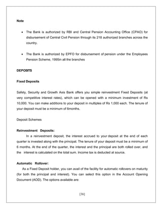 [36]
Note
 The Bank is authorized by RBI and Central Pension Accounting Office (CPAO) for
disbursement of Central Civil Pension through its 218 authorized branches across the
country.
 The Bank is authorized by EPFO for disbursement of pension under the Employees
Pension Scheme, 1995in all the branches
DEPOSITS
Fixed Deposits
Safety, Security and Growth Axis Bank offers you simple reinvestment Fixed Deposits (at
very competitive interest rates), which can be opened with a minimum investment of Rs
10,000. You can make additions to your deposit in multiples of Rs 1,000 each. The tenure of
your deposit must be a minimum of 6months.
Deposit Schemes
Reinvestment Deposits:
In a reinvestment deposit, the interest accrued to your deposit at the end of each
quarter is invested along with the principal. The tenure of your deposit must be a minimum of
6 months. At the end of the quarter, the interest and the principal are both rolled over, and
the interest is calculated on the total sum. Income tax is deducted at source.
Automatic Rollover:
As a Fixed Deposit holder, you can avail of the facility for automatic rollovers on maturity
(for both the principal and interest). You can select this option in the Account Opening
Document (AOD). The options available are:
 
