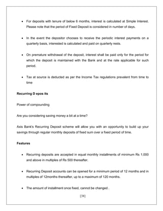 [38]
 For deposits with tenure of below 6 months, interest is calculated at Simple Interest.
Please note that the period of Fixed Deposit is considered in number of days.
 In the event the depositor chooses to receive the periodic interest payments on a
quarterly basis, interested is calculated and paid on quarterly rests.
 On premature withdrawal of the deposit, interest shall be paid only for the period for
which the deposit is maintained with the Bank and at the rate applicable for such
period.
 Tax at source is deducted as per the Income Tax regulations prevalent from time to
time
Recurring D epos its
Power of compounding
Are you considering saving money a bit at a time?
Axis Bank's Recurring Deposit scheme will allow you with an opportunity to build up your
savings through regular monthly deposits of fixed sum over a fixed period of time.
Features
 Recurring deposits are accepted in equal monthly installments of minimum Rs 1,000
and above in multiples of Rs 500 thereafter.
 Recurring Deposit accounts can be opened for a minimum period of 12 months and in
multiples of 12months thereafter, up to a maximum of 120 months.
 The amount of installment once fixed, cannot be changed .
 