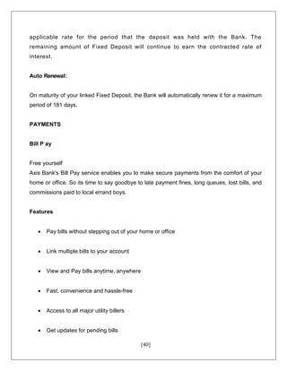 [40]
applicable rate for the period that the deposit was held with the Bank. The
remaining amount of Fixed Deposit will continue to earn the contracted rate of
interest.
Auto Renewal:
On maturity of your linked Fixed Deposit, the Bank will automatically renew it for a maximum
period of 181 days.
PAYMENTS
Bill P ay
Free yourself
Axis Bank's Bill Pay service enables you to make secure payments from the comfort of your
home or office. So its time to say goodbye to late payment fines, long queues, lost bills, and
commissions paid to local errand boys.
Features
 Pay bills without stepping out of your home or office
 Link multiple bills to your account
 View and Pay bills anytime, anywhere
 Fast, convenience and hassle-free
 Access to all major utility billers
 Get updates for pending bills
 