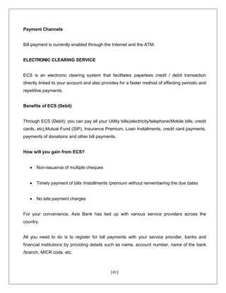 [41]
Payment Channels
Bill payment is currently enabled through the Internet and the ATM.
ELECTRONIC CLEARING SERVICE
ECS is an electronic clearing system that facilitates paperless credit / debit transaction
directly linked to your account and also provides for a faster method of effecting periodic and
repetitive payments.
Benefits of ECS (Debit)
Through ECS (Debit), you can pay all your Utility bills(electricity/telephone/Mobile bills, credit
cards, etc),Mutual Fund (SIP), Insurance Premium, Loan Installments, credit card payments,
payments of donations and other bill payments.
How will you gain from ECS?
 Non-issuance of multiple cheques
 Timely payment of bills /installments /premium without remembering the due dates
 No late payment charges
For your convenience, Axis Bank has tied up with various service providers across the
country.
All you need to do is to register for bill payments with your service provider, banks and
financial institutions by providing details such as name, account number, name of the bank
/branch, MICR code, etc.
 