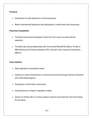 [45]
Products
 Subscription to rated debenture or bonds issuances
 Bank's International Operations also participates in credit linked note (issuances)
Placement Capabilities
 The Bank has focused Syndication Teams for Term Loans as well as Bonds
segments
 The Bank also strong relationships with Commercial Banks(PSU Banks, Private or
MNC Banks) and Financial Institutions (PFs, Mutual Funds, Insurance Companies,
NBFCs )
Value Addition
 Debt origination at competitive levels
 Advising on credit enhancement or Instrument structuring through intensive interaction
with Credit Rating Agency
 Preparation of information memoranda
 Advising issuers on legal or regulatory matters
 Advise on interest rate or currency swaps to reduce economize the cost of borrowing
for the clients
 