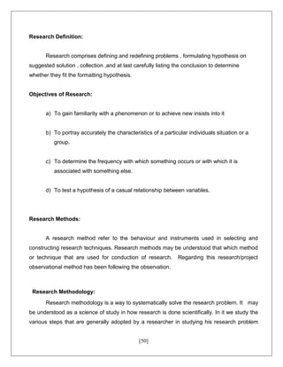 [50]
Research Definition:
Research comprises defining and redefining problems , formulating hypothesis on
suggested solution , collection ,and at last carefully listing the conclusion to determine
whether they fit the formatting hypothesis.
Objectives of Research:
a) To gain familiarity with a phenomenon or to achieve new insists into it
b) To portray accurately the characteristics of a particular individuals situation or a
group.
c) To determine the frequency with which something occurs or with which it is
associated with something else.
d) To test a hypothesis of a casual relationship between variables.
Research Methods:
A research method refer to the behaviour and instruments used in selecting and
constructing research techniques. Research methods may be understood that which method
or technique that are used for conduction of research. Regarding this research/project
observational method has been following the observation.
Research Methodology:
Research methodology is a way to systematically solve the research problem. It may
be understood as a science of study in how research is done scientifically. In it we study the
various steps that are generally adopted by a researcher in studying his research problem
 