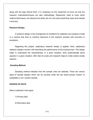 [51]
along with the logic behind them. It is necessary for the researcher to know not only the
research methods/techniques but also methodology. Researcher need to know which
method /techniques, are relevant and which are not, and what would they mean and indicate
it and why.
Research Design:
A research design is the arrangement of conditions for collection and analysis of data
in a manner that aims to combine relevance to the research purpose with economic in
procedure.
Regarding this project, exploratory research design is applied. Here, exploratory
research designs concern with describing the performance of the business loan. The design
helps in understand the characteristics in a given situation, think systematically about
aspects in a given situation, offer idea for probe and research helps to make certain simple
decision.
Sampling Method:
Sampling method indicates how the sample units are selected. There are various
types of sample designs which can be covered under the two board groups random or
probability or non- random sample.
SOURCE OF DATA:
Data is collected in two types:
1) Primary data
2) Secondary data
 