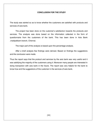 [88]
CONCLUSION FOR THE STUDY
The study was started so as to know whether the customers are satisfied with products and
services of axis bank.
The project has been done on the customer’s satisfaction towards the products and
services. The analysis was done based on the information collected in the form of
questionnaire from the customers of the bank. This has been done in Axis Bank
,madipakkam branch, Chennai.
The major part of the analysis is based upon the percentage analysis.
After a brief analysis few findings were derived. Based on findings the suggestions
and the conclusion were made.
Thus the report says that the product and services by the axis bank was very useful and it
was satisfying the majority of the customers using it. Moreover many people are interested in
doing transaction with axis bank in the future. The report was very helpful for the bank to
know how and the suggestions of the customer in the services of axis bank.
 