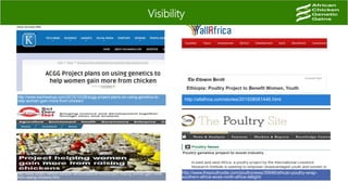 Visibility
http://www.kachwanya.com/2015/10/28/acgg-project-plans-on-using-genetics-to-
help-women-gain-more-from-chicken/ http://allafrica.com/stories/201508061446.html
http://www.scidev.net/sub-saharan-africa/livestock/news/project-helping-women-gain-more-
from-raising-chickens.html
http://www.thepoultrysite.com/poultrynews/35646/african-poultry-wrap-
southern-africa-woes-north-africa-delight/
 