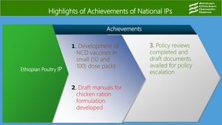 Achievements
Ethiopian Poultry IP
3. Policy reviews
completed and
draft documents
availed for policy
escalation
1. Development of
NCD vaccines in
small (50 and
100) dose packs
Highlights of Achievements of National IPs
2. Draft manuals for
chicken ration
formulation
developed
 