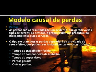 Modelo causal de perdas
 Perdas
 As perdas são os resultados de um acidente, que geram vários
tipos de perdas: às pessoas, à propriedade, aos produtos, ao
meio ambiente e aos serviços.
 O tipo e o grau dessas perdas dependerá da gravidade de
seus efeitos, que podem ser insignificantes ou catastróficos.
 Tempo do trabalhador ferido;
 Tempo do companheiro de trabalho;
 Tempo do supervisor;
 Perdas gerais;
 Outras perdas.
 