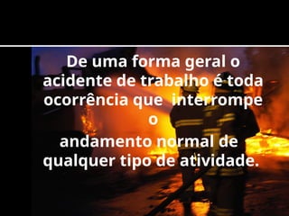 De uma forma geral o
acidente de trabalho é toda
ocorrência que interrompe
o
andamento normal de
qualquer tipo de atividade.
 