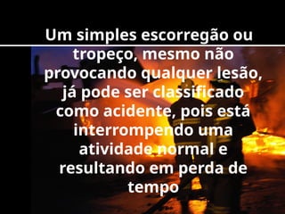 Um simples escorregão ou
tropeço, mesmo não
provocando qualquer lesão,
já pode ser classificado
como acidente, pois está
interrompendo uma
atividade normal e
resultando em perda de
tempo
 