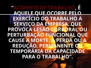 “ACIDENTE DE TRABALHO, É
AQUELE QUE OCORRE PELO
EXERCÍCIO DO TRABALHO A
SERVIÇO DA EMPRESA, QUE
PROVOCA LESÃO CORPORAL OU
PERTURBAÇÃO FUNCIONAL QUE
CAUSE A MORTE, A PERDA OU A
REDUÇÃO, PERMANENTE OU
TEMPORÁRIA DA CAPACIDADE
PARA O TRABALHO”.
 