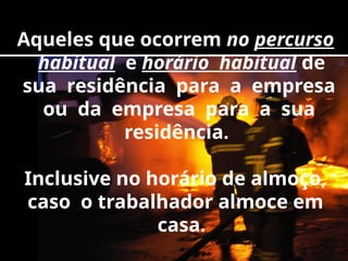 Aqueles que ocorrem no percurso
habitual e horário habitual de
sua residência para a empresa
ou da empresa para a sua
residência.
Inclusive no horário de almoço,
caso o trabalhador almoce em
casa.
 