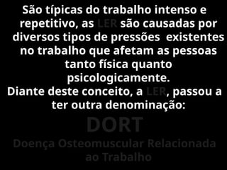 São típicas do trabalho intenso e
repetitivo, as LER são causadas por
diversos tipos de pressões existentes
no trabalho que afetam as pessoas
tanto física quanto
psicologicamente.
Diante deste conceito, a LER, passou a
ter outra denominação:
DORT
Doença Osteomuscular Relacionada
ao Trabalho
 