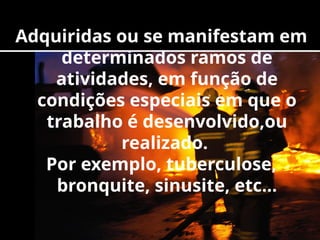 Adquiridas ou se manifestam em
determinados ramos de
atividades, em função de
condições especiais em que o
trabalho é desenvolvido,ou
realizado.
Por exemplo, tuberculose,
bronquite, sinusite, etc...
 
