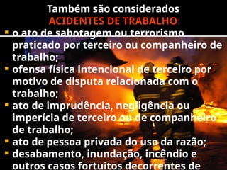 Também são considerados
ACIDENTES DE TRABALHO:
 o ato de sabotagem ou terrorismo
praticado por terceiro ou companheiro de
trabalho;
 ofensa física intencional de terceiro por
motivo de disputa relacionada com o
trabalho;
 ato de imprudência, negligência ou
imperícia de terceiro ou de companheiro
de trabalho;
 ato de pessoa privada do uso da razão;
 desabamento, inundação, incêndio e
outros casos fortuitos decorrentes de
 