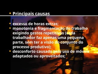  Principais causas
 excesso de horas extras;
 monotonia e fragmentação do trabalho
exigindo gestos repetitivos (cada
trabalhador faz apenas uma pequena
parte, sem ter a visão do conjunto do
processo produtivo);
 desconforto causado pelo uso de móveis
adaptados ou aproveitados;
 