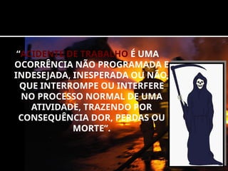 “ACIDENTE DE TRABALHO É UMA
OCORRÊNCIA NÃO PROGRAMADA E
INDESEJADA, INESPERADA OU NÃO,
QUE INTERROMPE OU INTERFERE
NO PROCESSO NORMAL DE UMA
ATIVIDADE, TRAZENDO POR
CONSEQUÊNCIA DOR, PERDAS OU
MORTE”.
 